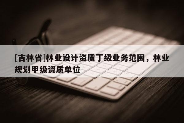 [吉林省]林业设计资质丁级业务范围，林业规划甲级资质单位