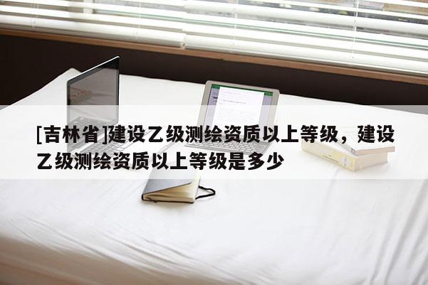 [吉林省]建设乙级测绘资质以上等级，建设乙级测绘资质以上等级是多少