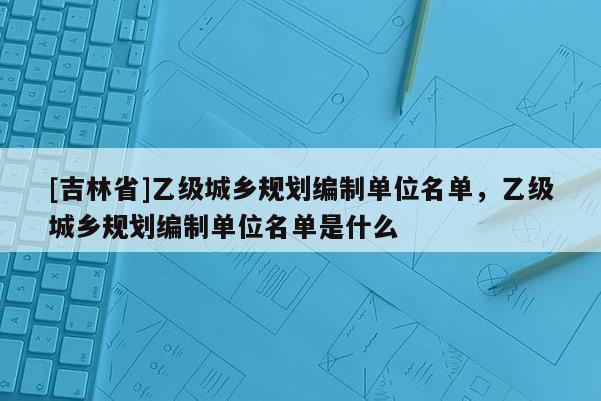 [吉林省]乙级城乡规划编制单位名单，乙级城乡规划编制单位名单是什么