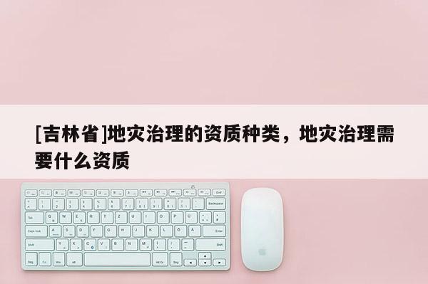[吉林省]地灾治理的资质种类，地灾治理需要什么资质