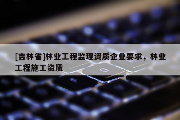 [吉林省]林业工程监理资质企业要求，林业工程施工资质
