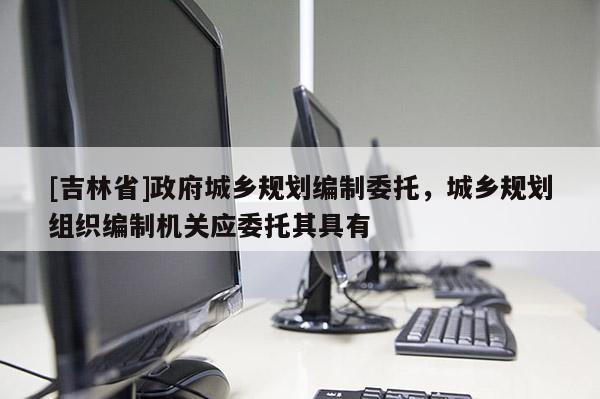 [吉林省]政府城乡规划编制委托，城乡规划组织编制机关应委托其具有