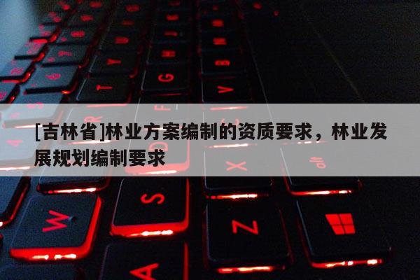 [吉林省]林业方案编制的资质要求，林业发展规划编制要求