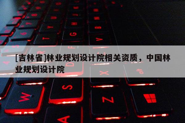 [吉林省]林业规划设计院相关资质，中国林业规划设计院