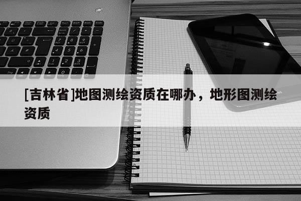 [吉林省]地图测绘资质在哪办，地形图测绘资质