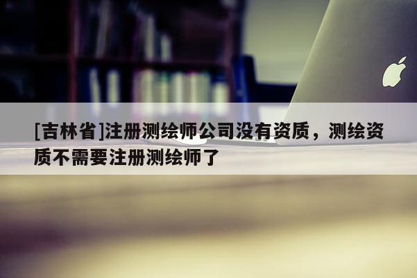 [吉林省]注册测绘师公司没有资质，测绘资质不需要注册测绘师了