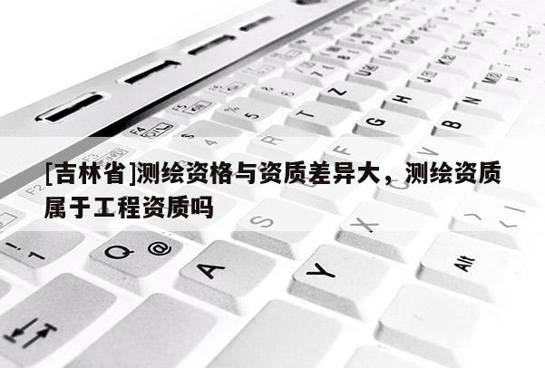 [吉林省]测绘资格与资质差异大，测绘资质属于工程资质吗