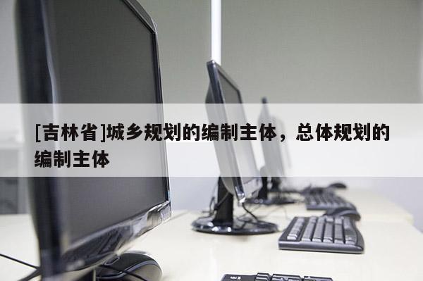 [吉林省]城乡规划的编制主体，总体规划的编制主体