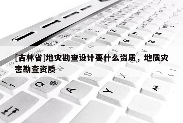 [吉林省]地灾勘查设计要什么资质，地质灾害勘查资质