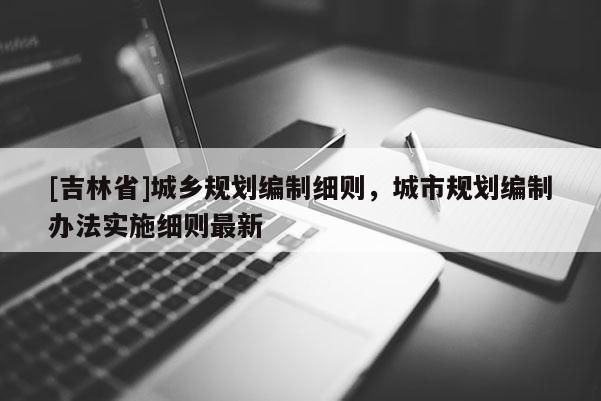 [吉林省]城乡规划编制细则，城市规划编制办法实施细则最新