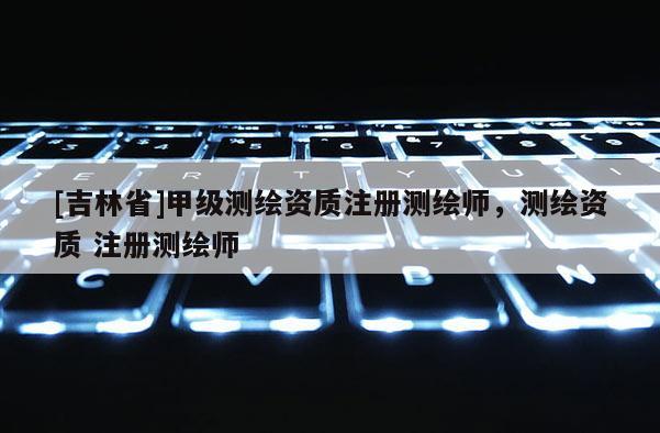 [吉林省]甲级测绘资质注册测绘师，测绘资质 注册测绘师