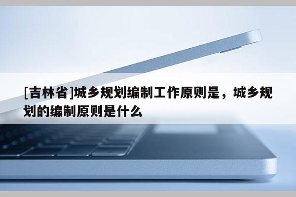 [吉林省]城乡规划编制工作原则是，城乡规划的编制原则是什么