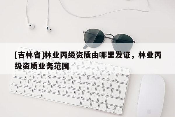 [吉林省]林业丙级资质由哪里发证，林业丙级资质业务范围