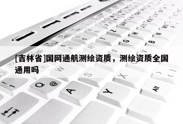 [吉林省]国网通航测绘资质，测绘资质全国通用吗