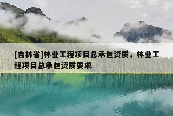 [吉林省]林业工程项目总承包资质，林业工程项目总承包资质要求
