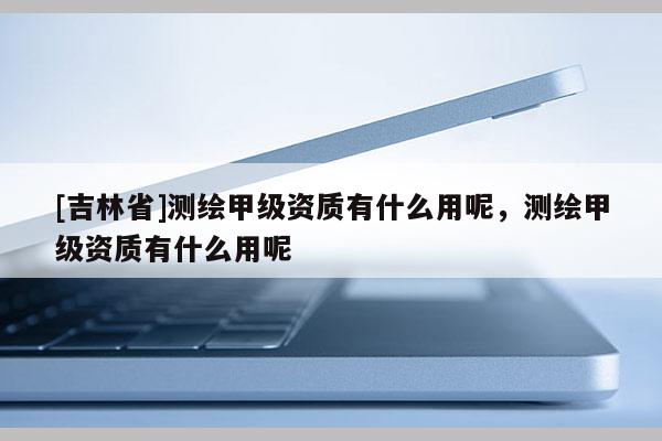 [吉林省]测绘甲级资质有什么用呢，测绘甲级资质有什么用呢