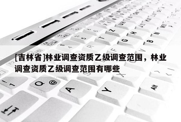 [吉林省]林业调查资质乙级调查范围，林业调查资质乙级调查范围有哪些