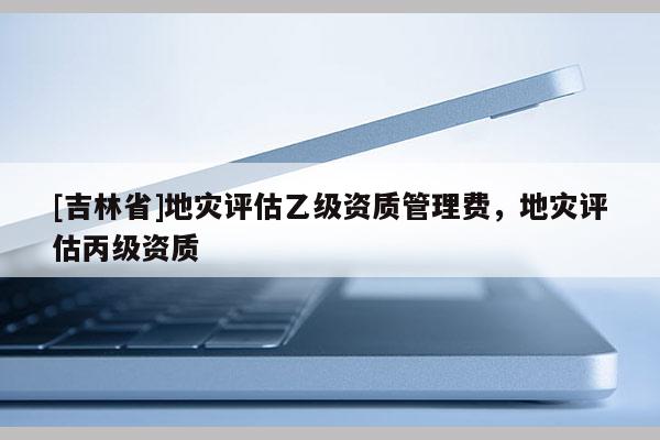 [吉林省]地灾评估乙级资质管理费，地灾评估丙级资质