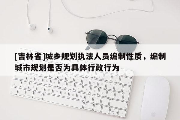 [吉林省]城乡规划执法人员编制性质，编制城市规划是否为具体行政行为