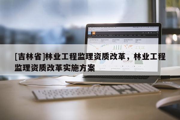 [吉林省]林业工程监理资质改革，林业工程监理资质改革实施方案