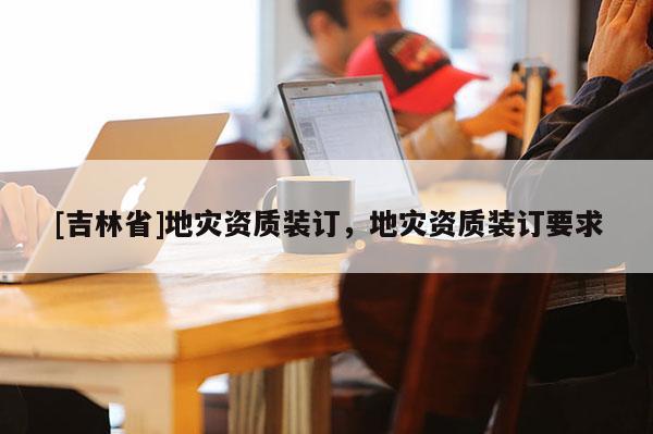 [吉林省]地灾资质装订，地灾资质装订要求