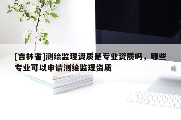 [吉林省]测绘监理资质是专业资质吗，哪些专业可以申请测绘监理资质