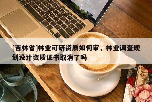 [吉林省]林业可研资质如何审，林业调查规划设计资质证书取消了吗