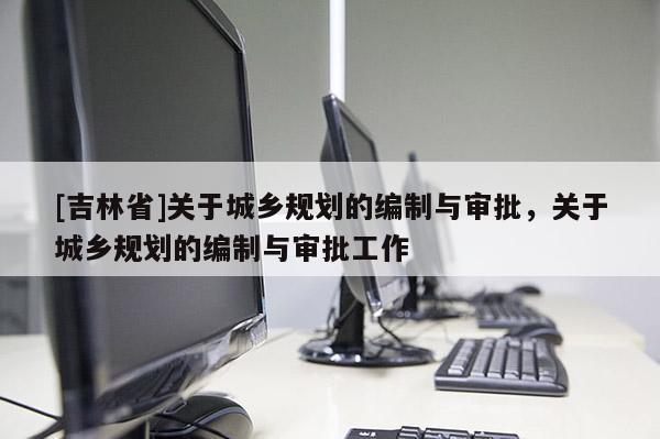 [吉林省]关于城乡规划的编制与审批，关于城乡规划的编制与审批工作