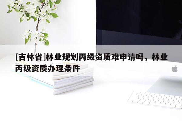 [吉林省]林业规划丙级资质难申请吗，林业丙级资质办理条件