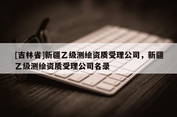 [吉林省]新疆乙级测绘资质受理公司，新疆乙级测绘资质受理公司名录