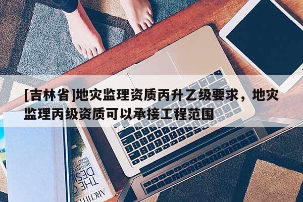 [吉林省]地灾监理资质丙升乙级要求，地灾监理丙级资质可以承接工程范围