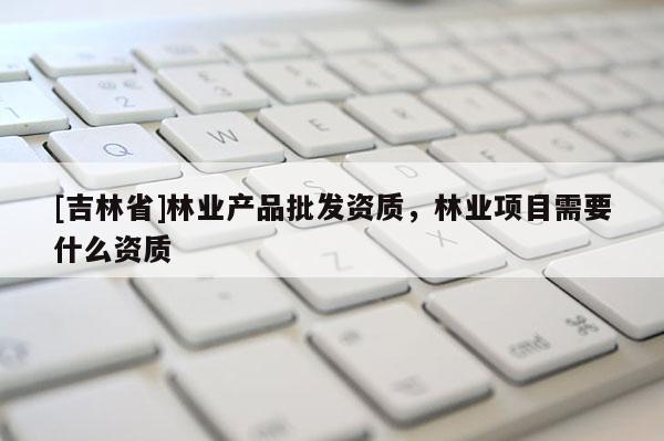 [吉林省]林业产品批发资质，林业项目需要什么资质