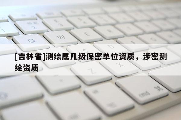[吉林省]测绘属几级保密单位资质，涉密测绘资质