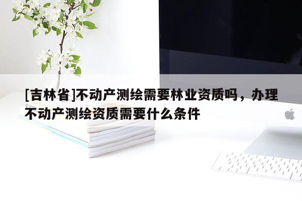 [吉林省]不动产测绘需要林业资质吗，办理不动产测绘资质需要什么条件