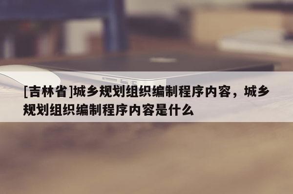 [吉林省]城乡规划组织编制程序内容，城乡规划组织编制程序内容是什么
