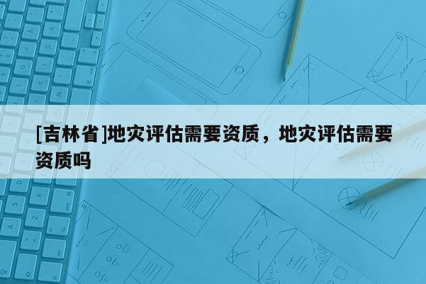 [吉林省]地灾评估需要资质，地灾评估需要资质吗