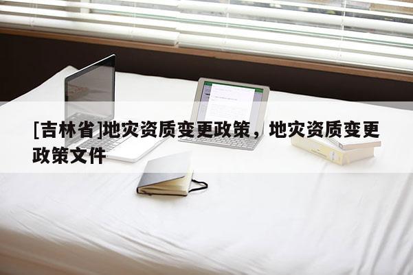[吉林省]地灾资质变更政策，地灾资质变更政策文件