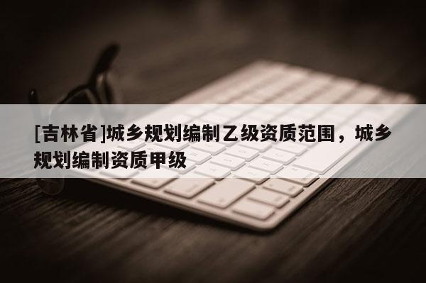 [吉林省]城乡规划编制乙级资质范围，城乡规划编制资质甲级