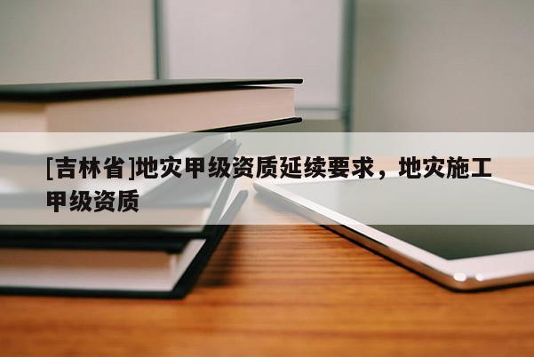 [吉林省]地灾甲级资质延续要求，地灾施工甲级资质