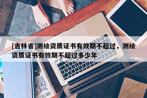 [吉林省]测绘资质证书有效期不超过，测绘资质证书有效期不超过多少年