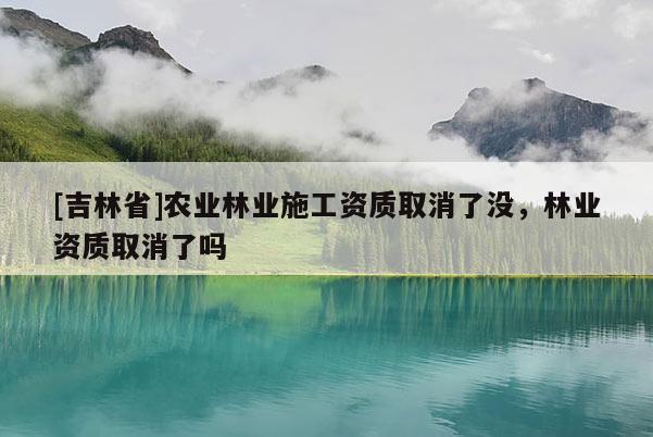[吉林省]农业林业施工资质取消了没，林业资质取消了吗