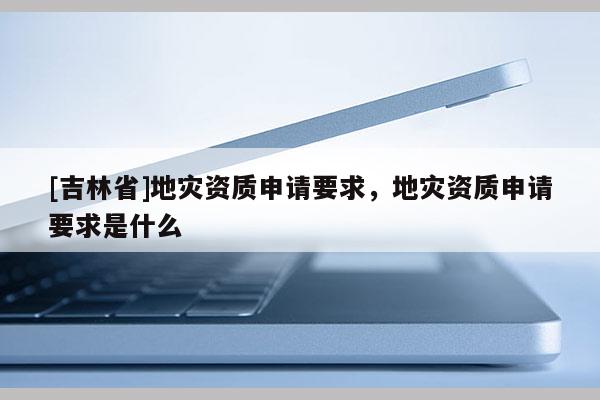 [吉林省]地灾资质申请要求，地灾资质申请要求是什么