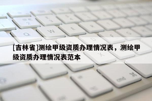 [吉林省]测绘甲级资质办理情况表，测绘甲级资质办理情况表范本