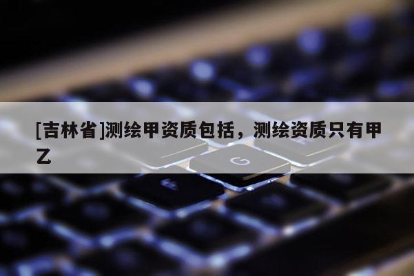 [吉林省]测绘甲资质包括，测绘资质只有甲乙