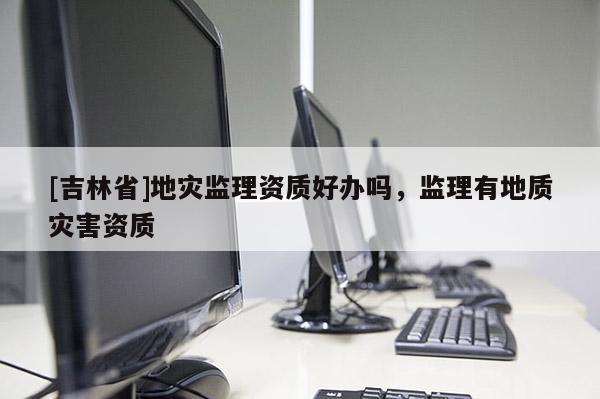 [吉林省]地灾监理资质好办吗，监理有地质灾害资质