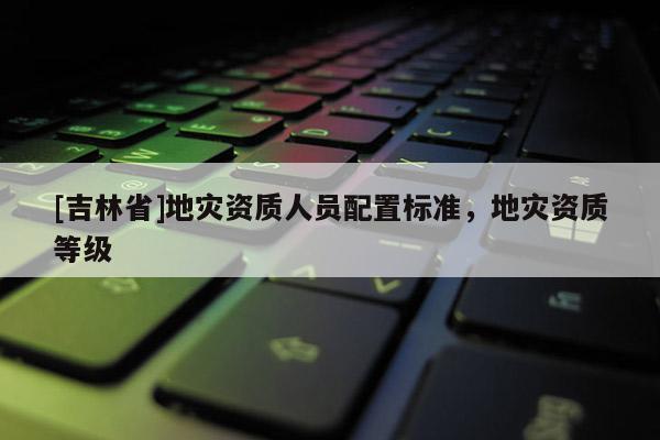 [吉林省]地灾资质人员配置标准，地灾资质等级