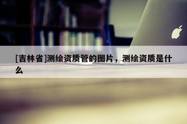 [吉林省]测绘资质管的图片，测绘资质是什么