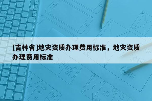 [吉林省]地灾资质办理费用标准，地灾资质办理费用标准