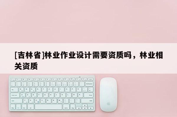 [吉林省]林业作业设计需要资质吗，林业相关资质