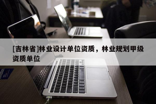 [吉林省]林业设计单位资质，林业规划甲级资质单位